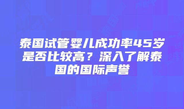 泰国试管婴儿成功率45岁是否比较高？深入了解泰国的国际声誉