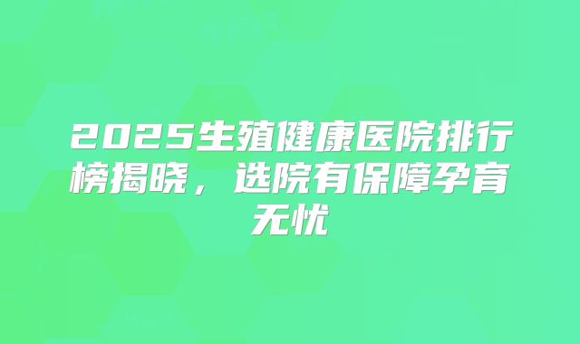 2025生殖健康医院排行榜揭晓,选院有保障孕育无忧