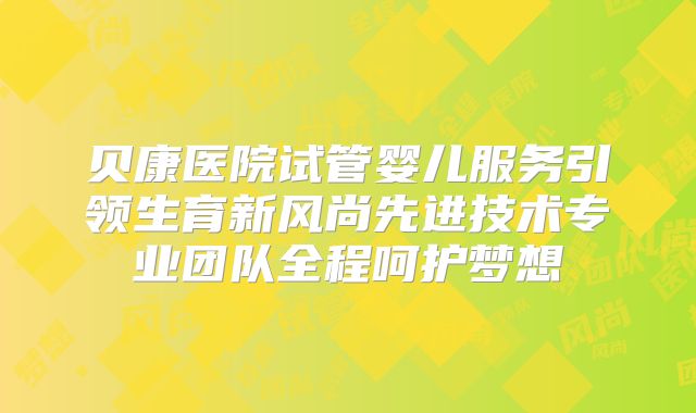 贝康医院试管婴儿服务引领生育新风尚先进技术专业团队全程呵护梦想