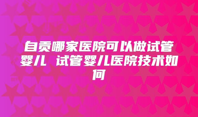 自贡哪家医院可以做试管婴儿 试管婴儿医院技术如何