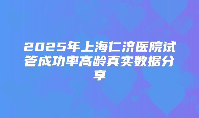 2025年上海仁济医院试管成功率高龄真实数据分享