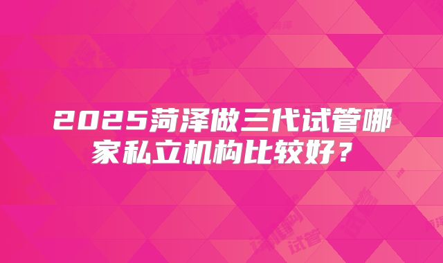 2025菏泽做三代试管哪家私立机构比较好?