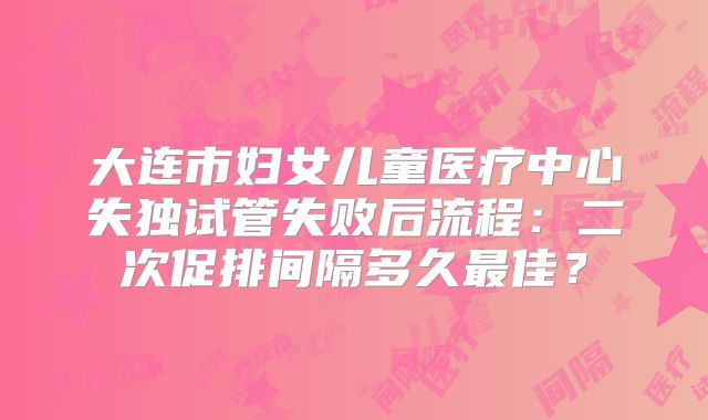 大连市妇女儿童医疗中心失独试管失败后流程：二次促排间隔多久最佳？