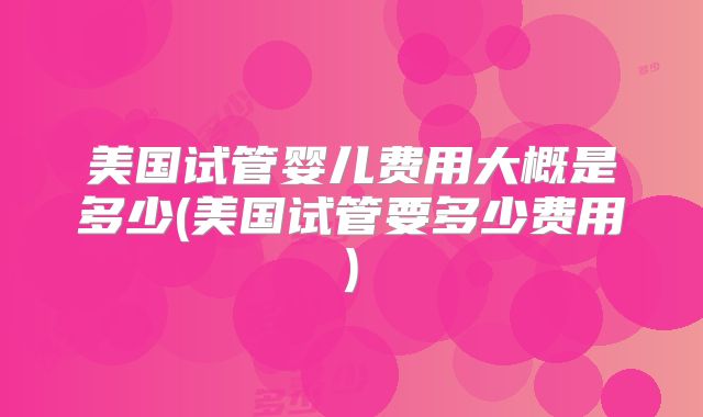 美国试管婴儿费用大概是多少(美国试管要多少费用)