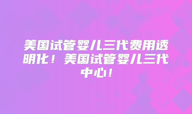 美国试管婴儿三代费用透明化!美国试管婴儿三代中心!