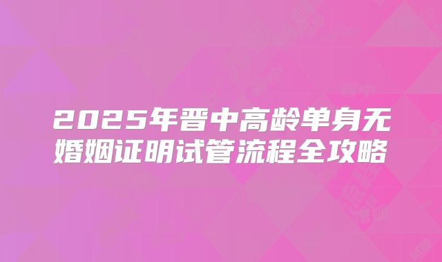2025年晋中高龄单身无婚姻证明试管流程全攻略