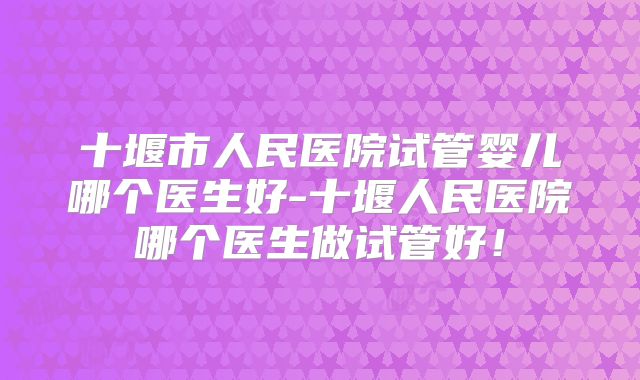 十堰市人民医院试管婴儿哪个医生好-十堰人民医院哪个医生做试管好！