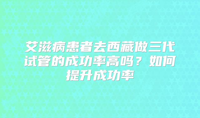艾滋病患者去西藏做三代试管的成功率高吗？如何提升成功率