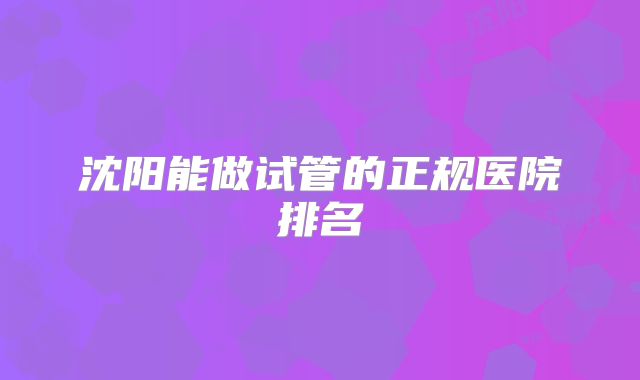 沈阳能做试管的正规医院排名