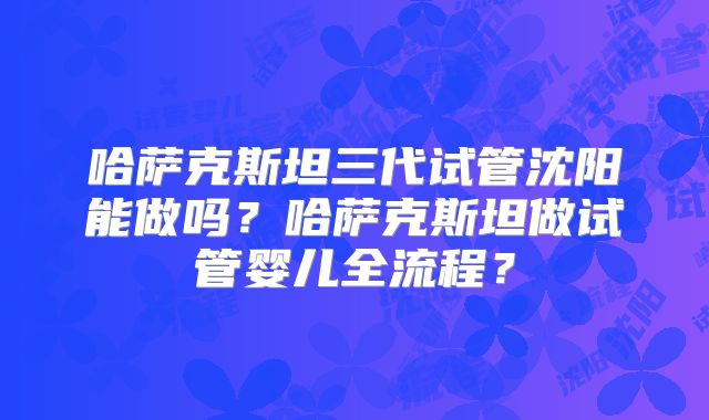 哈萨克斯坦三代试管沈阳能做吗？哈萨克斯坦做试管婴儿全流程？
