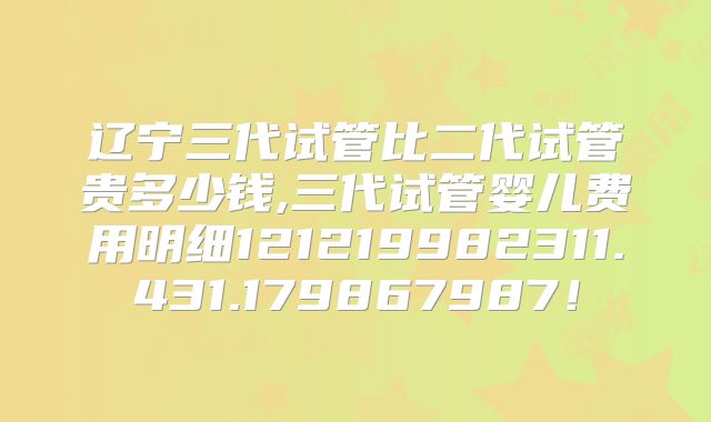 辽宁三代试管比二代试管贵多少钱,三代试管婴儿费用明细121219982311.431.179867987！