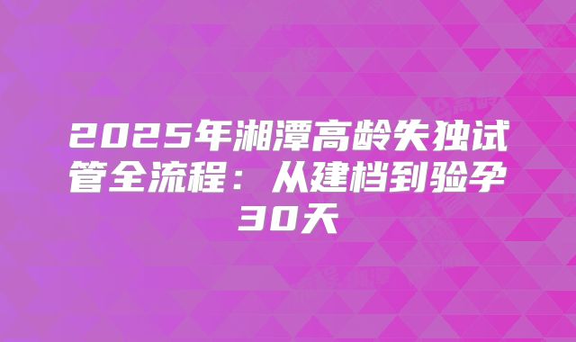 2025年湘潭高龄失独试管全流程：从建档到验孕30天