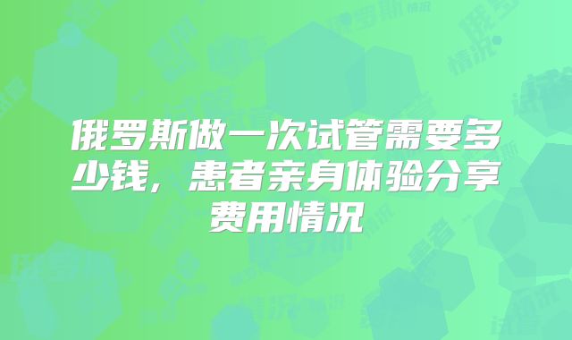 俄罗斯做一次试管需要多少钱, 患者亲身体验分享费用情况