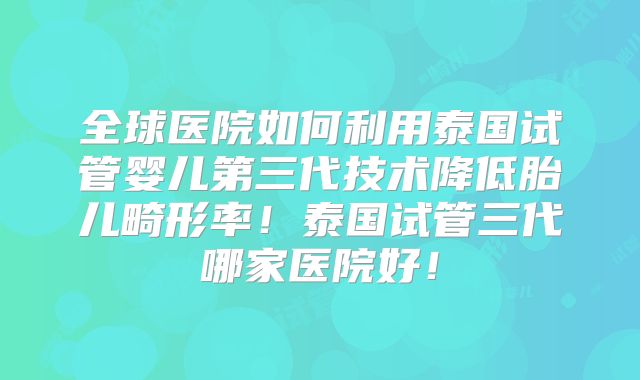 全球医院如何利用泰国试管婴儿第三代技术降低胎儿畸形率！泰国试管三代哪家医院好！