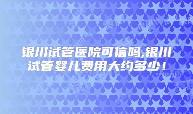 银川试管医院可信吗,银川试管婴儿费用大约多少！