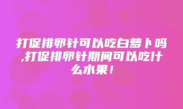 打促排卵针可以吃白萝卜吗,打促排卵针期间可以吃什么水果!