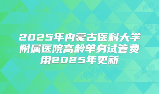 2025年内蒙古医科大学附属医院高龄单身试管费用2025年更新