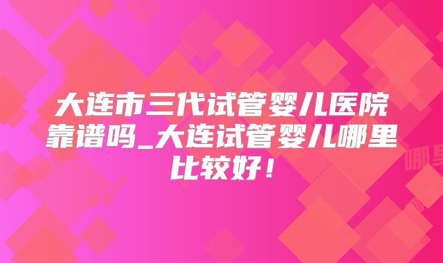 大连市三代试管婴儿医院靠谱吗_大连试管婴儿哪里比较好！
