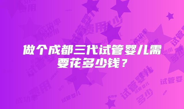 做个成都三代试管婴儿需要花多少钱？