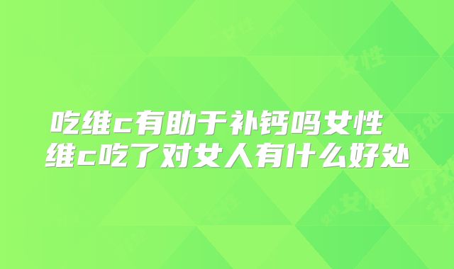 吃维c有助于补钙吗女性 维c吃了对女人有什么好处
