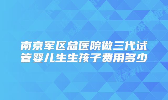 南京军区总医院做三代试管婴儿生生孩子费用多少