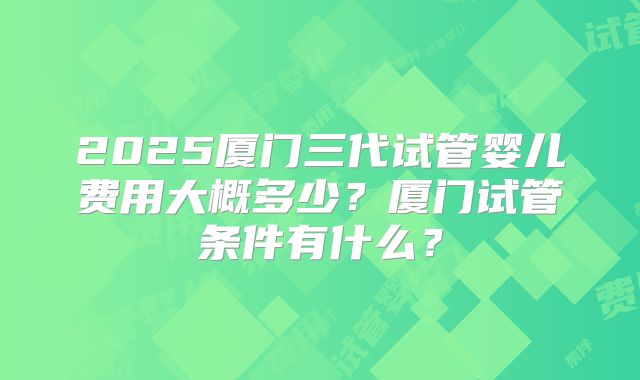 2025厦门三代试管婴儿费用大概多少？厦门试管条件有什么？