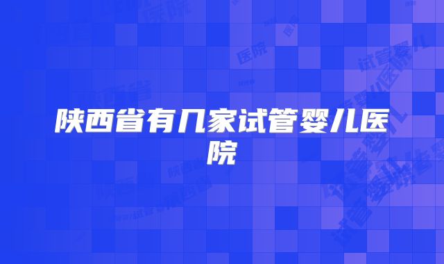 陕西省有几家试管婴儿医院
