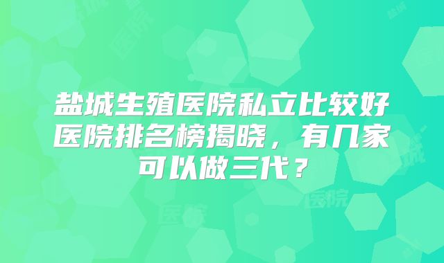 盐城生殖医院私立比较好医院排名榜揭晓，有几家可以做三代？