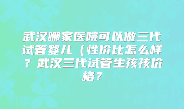 武汉哪家医院可以做三代试管婴儿(性价比怎么样?武汉三代试管生孩孩价格?