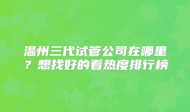 温州三代试管公司在哪里？想找好的看热度排行榜