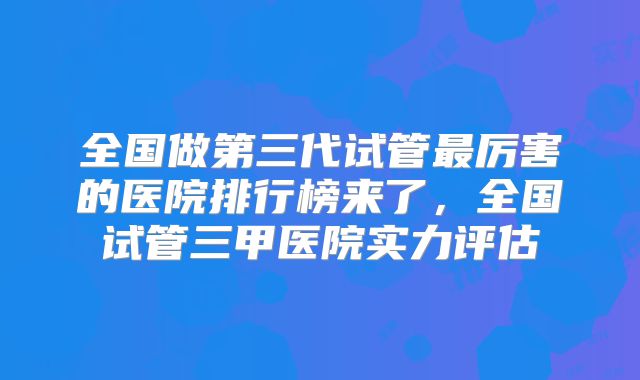 全国做第三代试管最厉害的医院排行榜来了，全国试管三甲医院实力评估