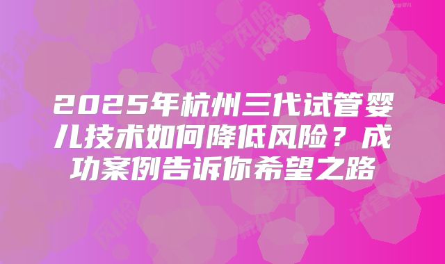 2025年杭州三代试管婴儿技术如何降低风险？成功案例告诉你希望之路