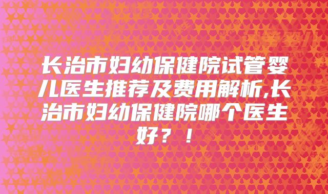 长治市妇幼保健院试管婴儿医生推荐及费用解析,长治市妇幼保健院哪个医生好？！