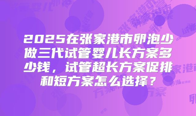 2025在张家港市卵泡少做三代试管婴儿长方案多少钱，试管超长方案促排和短方案怎么选择？