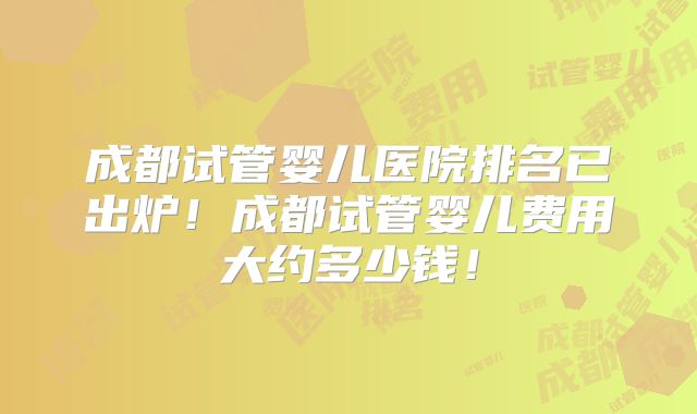 成都试管婴儿医院排名已出炉!成都试管婴儿费用大约多少钱!