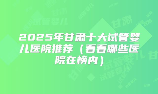 2025年甘肃十大试管婴儿医院推荐（看看哪些医院在榜内）