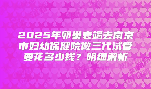 2025年卵巢衰竭去南京市妇幼保健院做三代试管要花多少钱？明细解析
