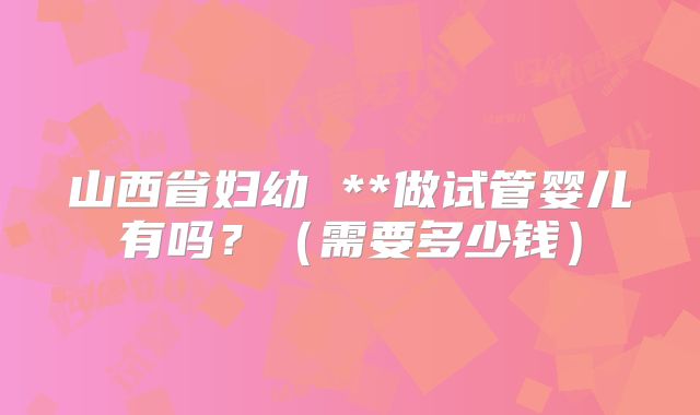 山西省妇幼 **做试管婴儿有吗?(需要多少钱)