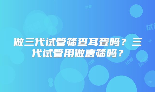 做三代试管筛查耳聋吗?三代试管用做唐筛吗?