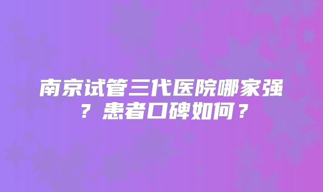 南京试管三代医院哪家强？患者口碑如何？