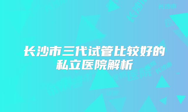 长沙市三代试管比较好的私立医院解析