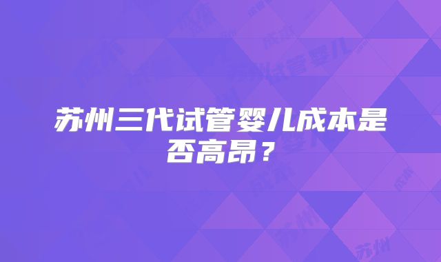 苏州三代试管婴儿成本是否高昂？