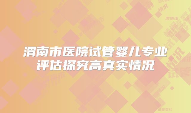 渭南市医院试管婴儿专业评估探究高真实情况