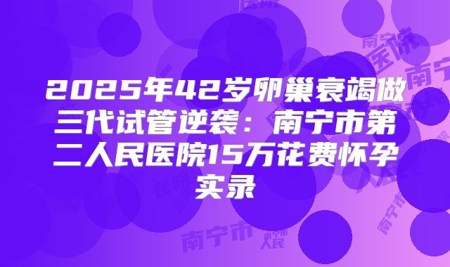2025年42岁卵巢衰竭做三代试管逆袭：南宁市第二人民医院15万花费怀孕实录