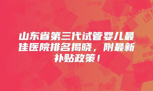 山东省第三代试管婴儿最佳医院排名揭晓,附最新补贴政策!