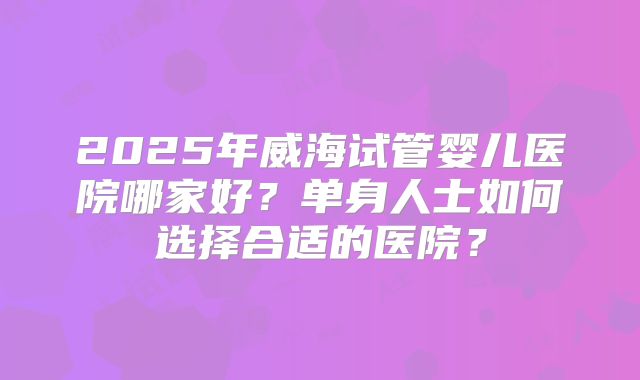 2025年威海试管婴儿医院哪家好？单身人士如何选择合适的医院？