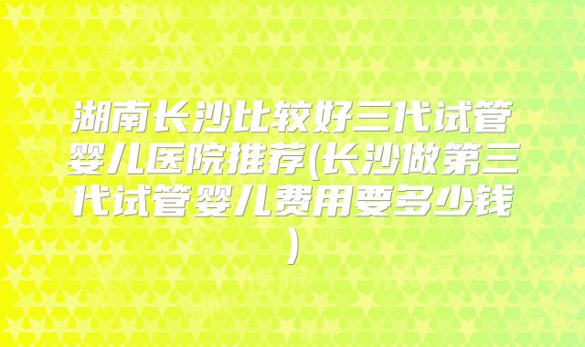 湖南长沙比较好三代试管婴儿医院推荐(长沙做第三代试管婴儿费用要多少钱)