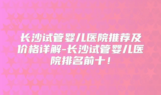 长沙试管婴儿医院推荐及价格详解-长沙试管婴儿医院排名前十！