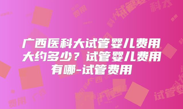 广西医科大试管婴儿费用大约多少？试管婴儿费用有哪-试管费用