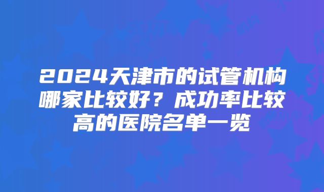 2024天津市的试管机构哪家比较好？成功率比较高的医院名单一览